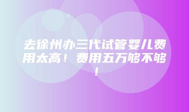 去徐州办三代试管婴儿费用太高！费用五万够不够！