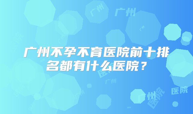 广州不孕不育医院前十排名都有什么医院？