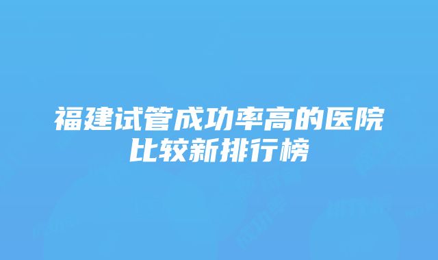 福建试管成功率高的医院比较新排行榜