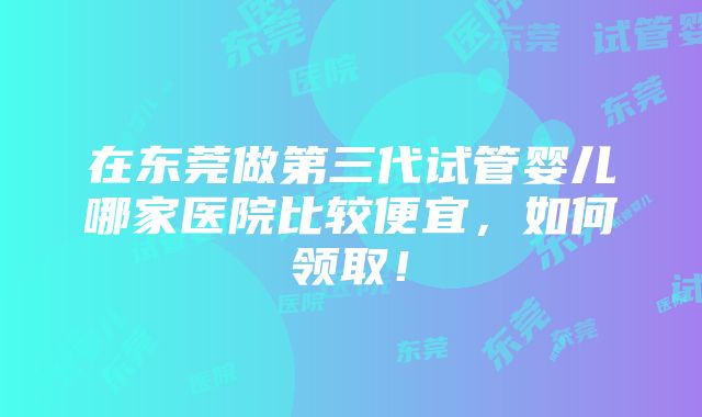 在东莞做第三代试管婴儿哪家医院比较便宜，如何领取！