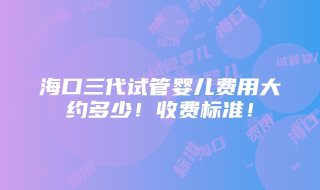 海口三代试管婴儿费用大约多少！收费标准！