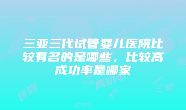 三亚三代试管婴儿医院比较有名的是哪些，比较高成功率是哪家