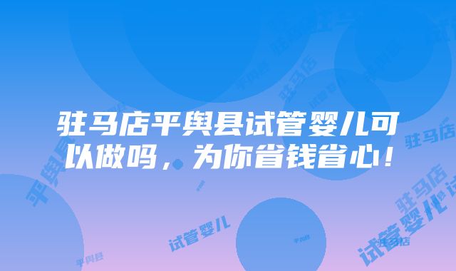 驻马店平舆县试管婴儿可以做吗，为你省钱省心！