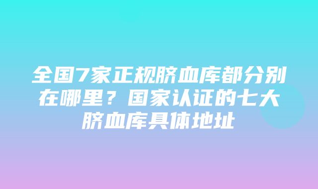 全国7家正规脐血库都分别在哪里？国家认证的七大脐血库具体地址