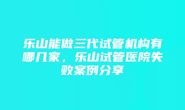 乐山能做三代试管机构有哪几家，乐山试管医院失败案例分享