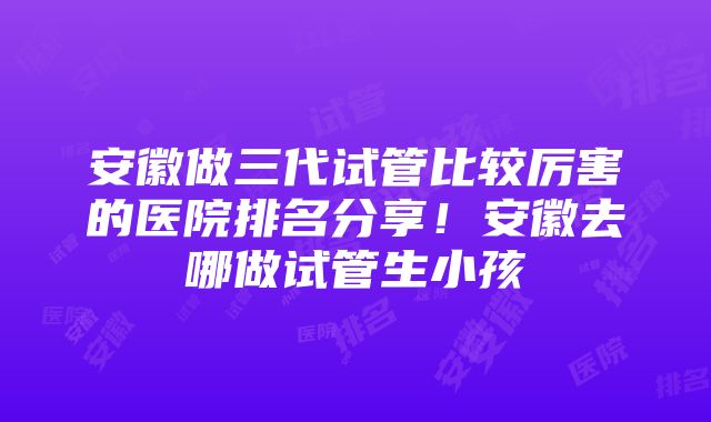 安徽做三代试管比较厉害的医院排名分享！安徽去哪做试管生小孩