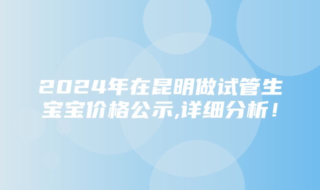 2024年在昆明做试管生宝宝价格公示,详细分析！