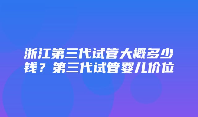 浙江第三代试管大概多少钱？第三代试管婴儿价位