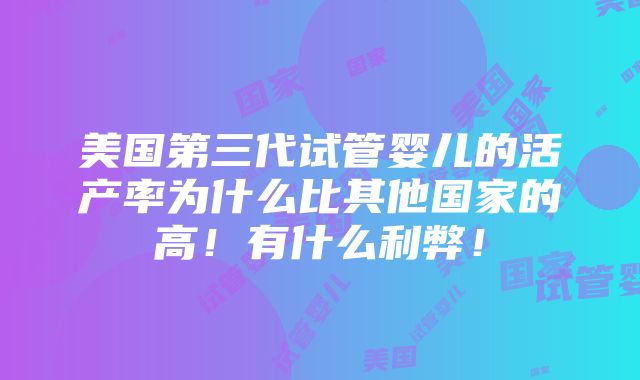 美国第三代试管婴儿的活产率为什么比其他国家的高！有什么利弊！