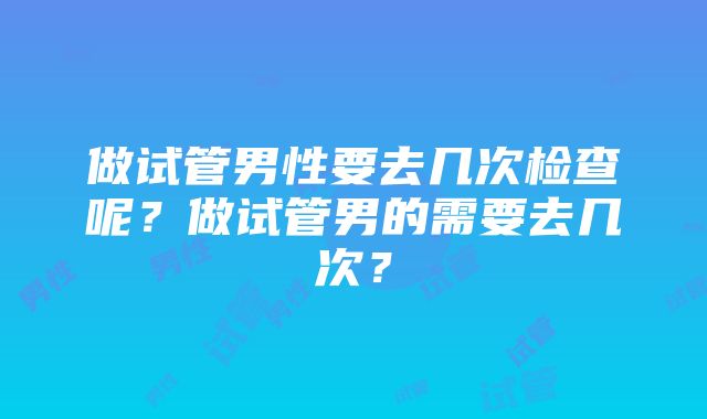 做试管男性要去几次检查呢？做试管男的需要去几次？