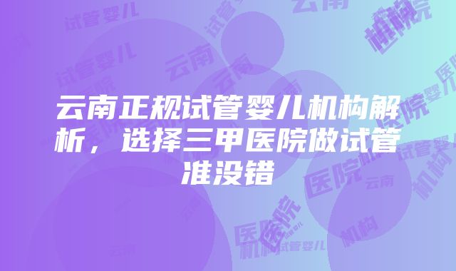 云南正规试管婴儿机构解析，选择三甲医院做试管准没错