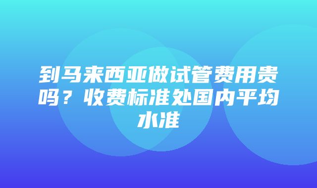 到马来西亚做试管费用贵吗？收费标准处国内平均水准