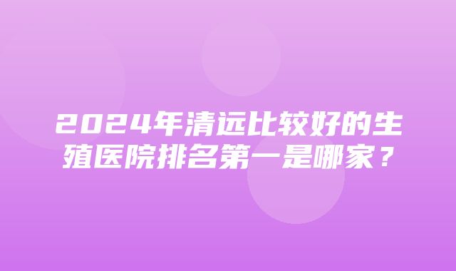 2024年清远比较好的生殖医院排名第一是哪家？