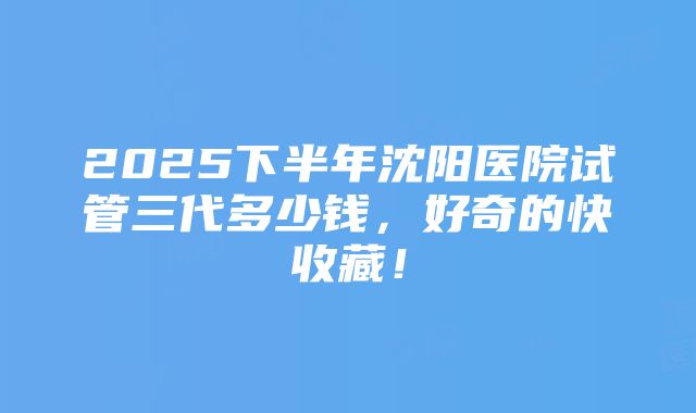 2025下半年沈阳医院试管三代多少钱，好奇的快收藏！