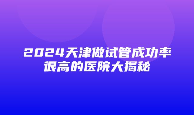 2024天津做试管成功率很高的医院大揭秘