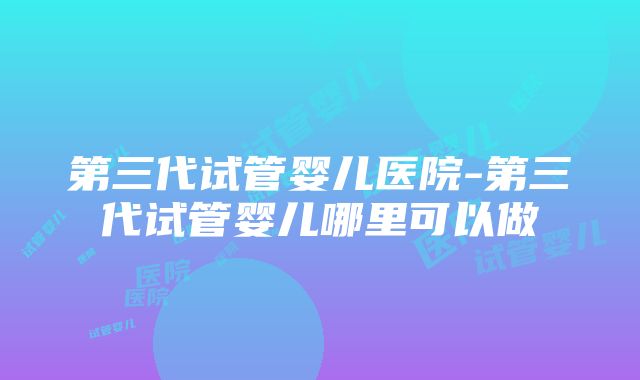 第三代试管婴儿医院-第三代试管婴儿哪里可以做