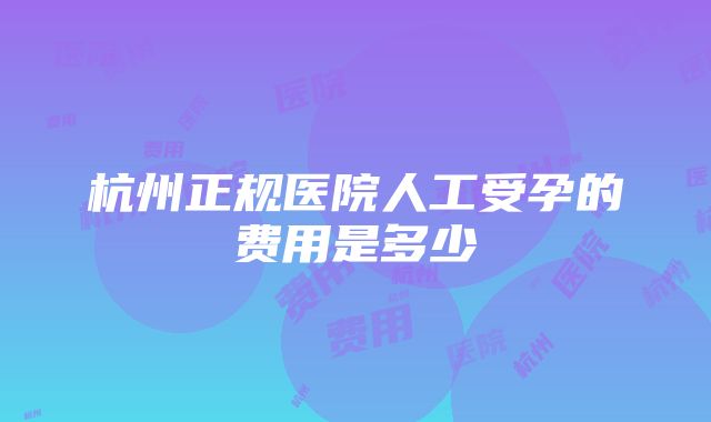 杭州正规医院人工受孕的费用是多少