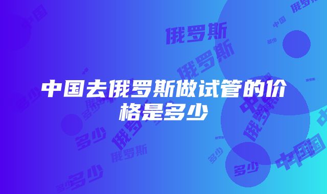 中国去俄罗斯做试管的价格是多少