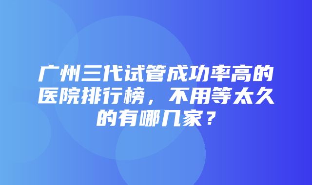 广州三代试管成功率高的医院排行榜，不用等太久的有哪几家？