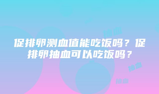 促排卵测血值能吃饭吗？促排卵抽血可以吃饭吗？