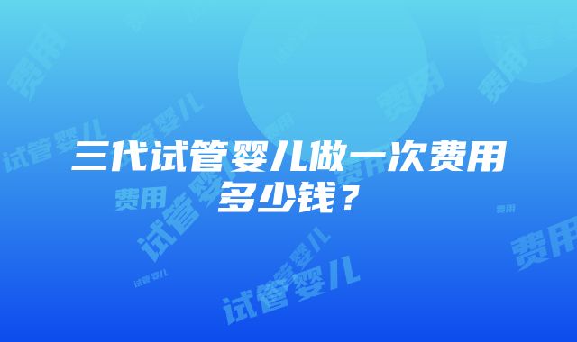 三代试管婴儿做一次费用多少钱？