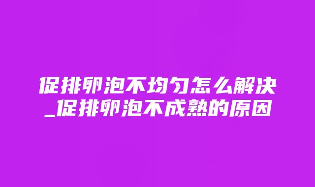 促排卵泡不均匀怎么解决_促排卵泡不成熟的原因