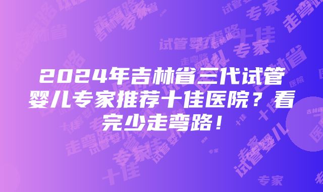 2024年吉林省三代试管婴儿专家推荐十佳医院？看完少走弯路！