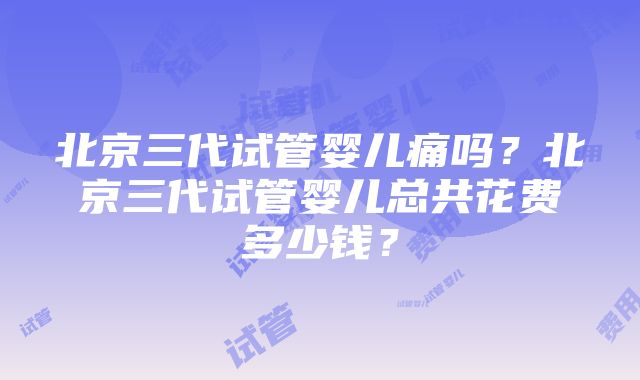 北京三代试管婴儿痛吗？北京三代试管婴儿总共花费多少钱？