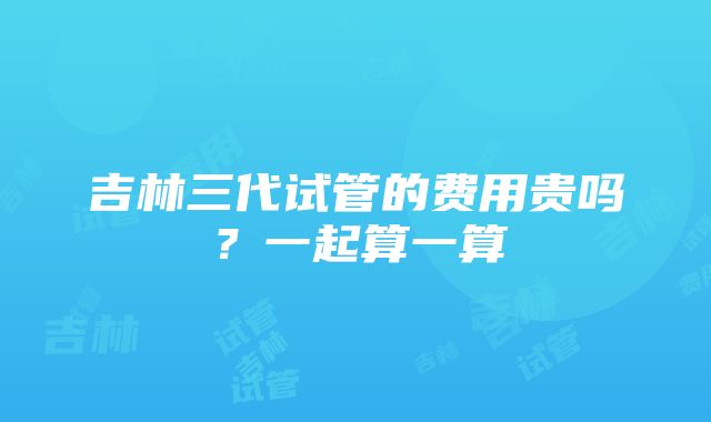 吉林三代试管的费用贵吗？一起算一算