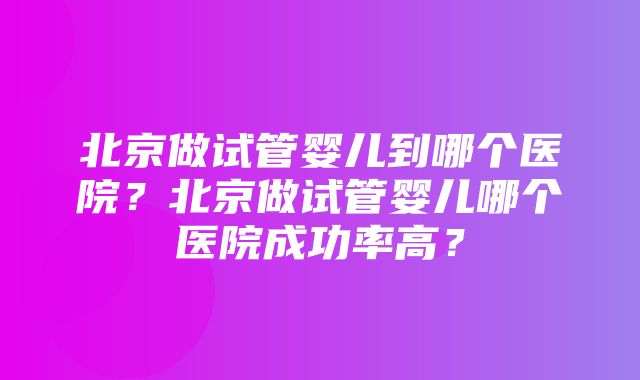 北京做试管婴儿到哪个医院？北京做试管婴儿哪个医院成功率高？