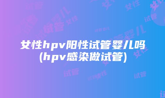 女性hpv阳性试管婴儿吗(hpv感染做试管)