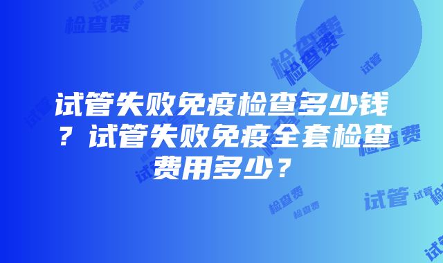 试管失败免疫检查多少钱？试管失败免疫全套检查费用多少？