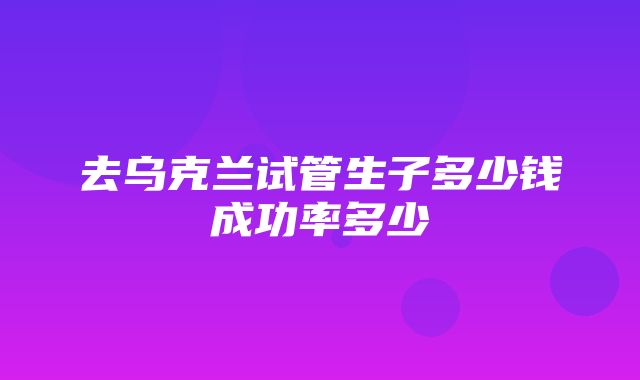 去乌克兰试管生子多少钱成功率多少