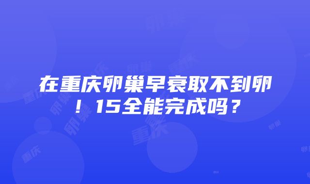 在重庆卵巢早衰取不到卵！15全能完成吗？