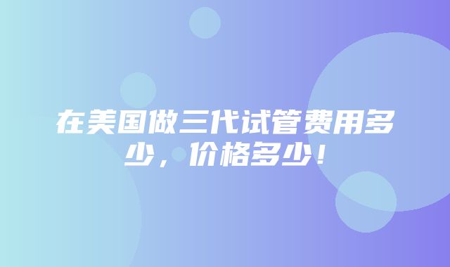 在美国做三代试管费用多少，价格多少！