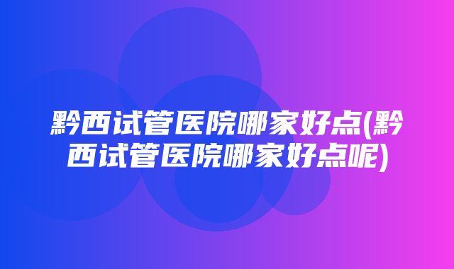 黔西试管医院哪家好点(黔西试管医院哪家好点呢)