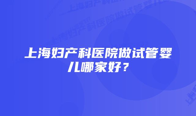 上海妇产科医院做试管婴儿哪家好？