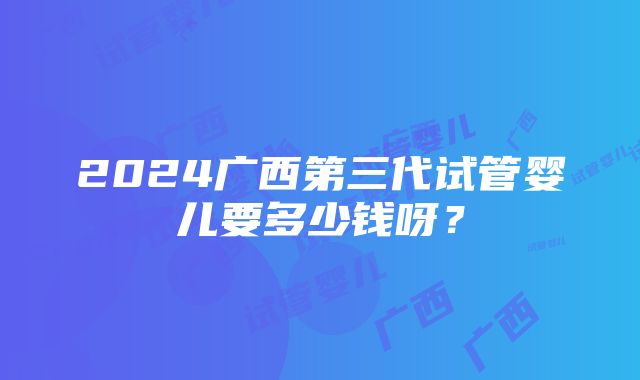 2024广西第三代试管婴儿要多少钱呀？