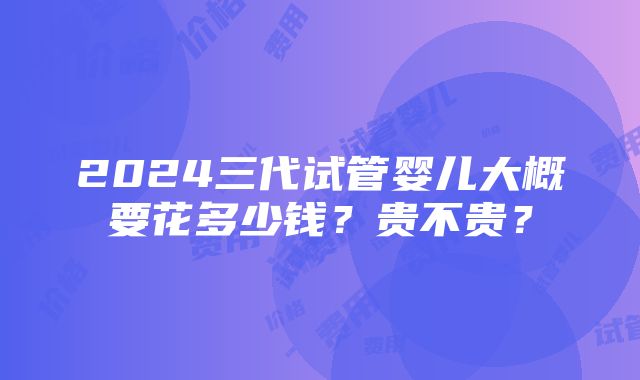 2024三代试管婴儿大概要花多少钱？贵不贵？