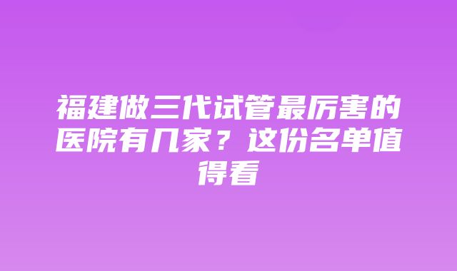 福建做三代试管最厉害的医院有几家？这份名单值得看