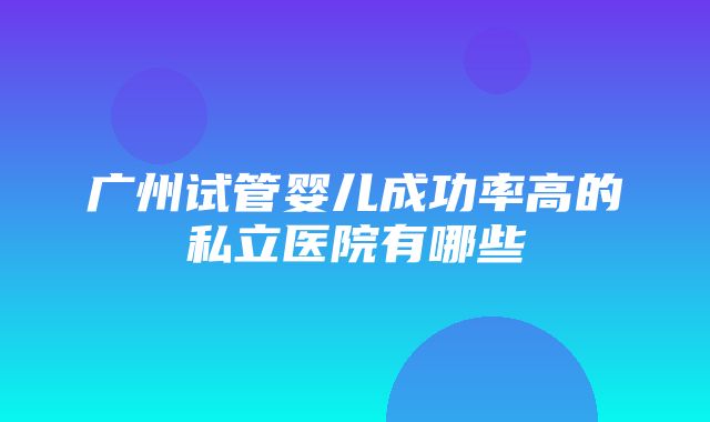 广州试管婴儿成功率高的私立医院有哪些