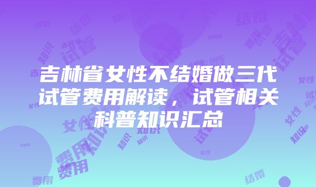 吉林省女性不结婚做三代试管费用解读，试管相关科普知识汇总