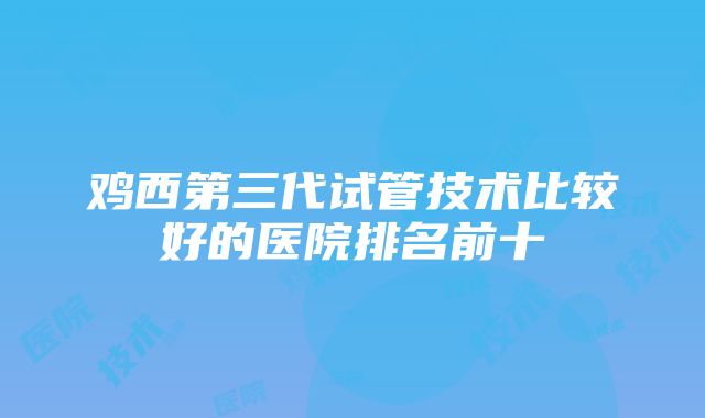 鸡西第三代试管技术比较好的医院排名前十