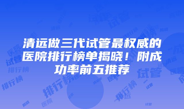 清远做三代试管最权威的医院排行榜单揭晓！附成功率前五推荐