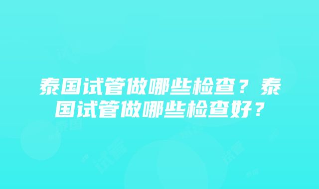 泰国试管做哪些检查？泰国试管做哪些检查好？