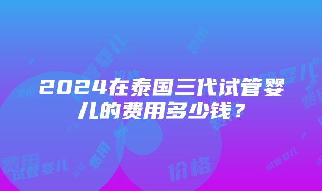 2024在泰国三代试管婴儿的费用多少钱？