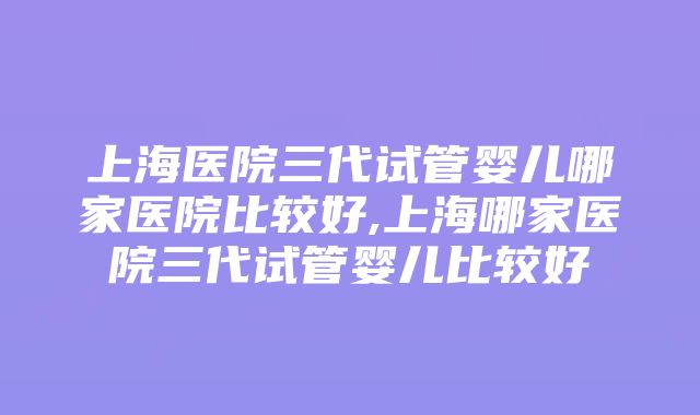 上海医院三代试管婴儿哪家医院比较好,上海哪家医院三代试管婴儿比较好