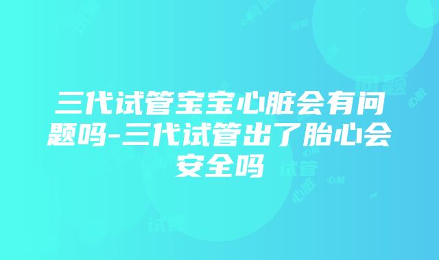 三代试管宝宝心脏会有问题吗-三代试管出了胎心会安全吗