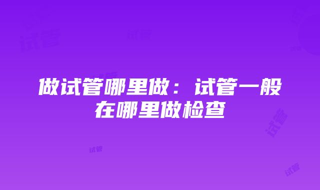 做试管哪里做：试管一般在哪里做检查