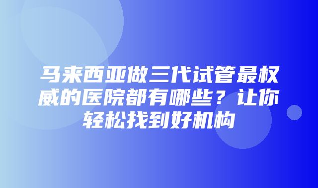 马来西亚做三代试管最权威的医院都有哪些？让你轻松找到好机构